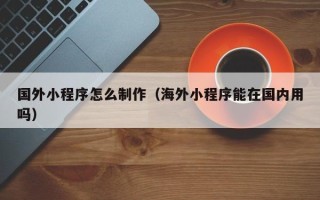 福鼎国外小程序怎么制作（海外小程序能在国内用吗）