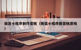 福鼎旅游小程序制作蛋糕（微信小程序做蛋糕游戏）